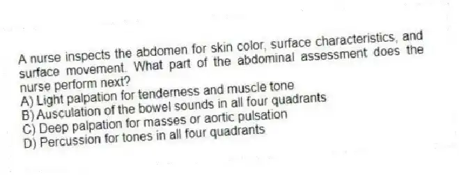 A nurse inspects the abdomen for skin color, surface characteristics, and surface movement. What part of the abdominal assessment does the nurse perform next?
A) Light palpation for tenderness and muscle tone
B) Ausculation of the bowel sounds in all four quadrants
C) Deep palpation for masses or aortic pulsation
D) Percussion for tones in all four quadrants