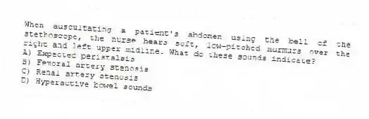 When auscultating a patient's abdomen using the bell of the stethoscope, the nurse hears soft, low-pitched murmurs over the right and left upper midline. What do these sounds indicate?
A) Expected peristalsis
B) Femoral artery stenosis
C) Renal artery stenosis
D) Hyperactive bowel sounds