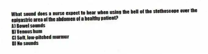 What sound does a nurse expect to hear when using the bell of the stethoscope over the epigastric area of the abdomen of a healthy patient?
A) Bowel sounds
B) Venous hum
C) Soft, low-pitched murmur
D) No sounds