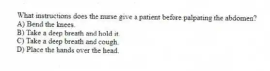 What instructions does the nurse give a patient before palpating the abdomen?
A) Bend the knees.
B) Take a deep breath and hold it.
C) Take a deep breath and cough.
D) Place the hands over the head.
