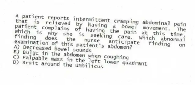 A patient reports intermittent cramping abdominal pain that is relieved by having a bowel movement. The patient complains of having the pain at this time, which is why she is seeking care. Which abnormal finding does the nurse anticipate finding on examination of this patient's abdomen?
A) Decreased bowel sounds
B) Bulge in the abdomen when coughing
C) Palpable mass in the left lower quadrant
D) Bruit around the umbilicus