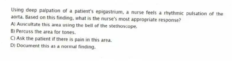 Using deep palpation of a patient's epigastrium, a nurse feels a rhythmic pulsation of the aorta. Based on this finding, what is the nurse's most appropriate response?
A) Auscultate this area using the bell of the stethoscope.
B) Percuss the area for tones.
C) Ask the patient if there is pain in this area.
D) Document this as a normal finding.