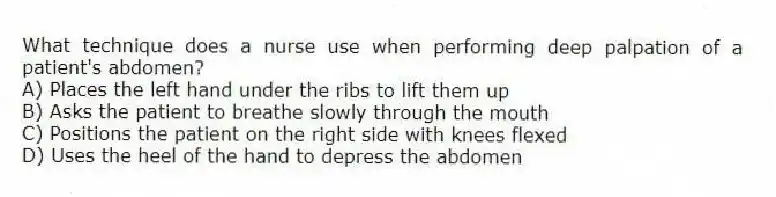 What technique does a nurse use when performing deep palpation of a patient's abdomen?
A) Places the left hand under the ribs to lift them up
B) Asks the patient to breathe slowly through the mouth
C) Positions the patient on the right side with knees flexed
D) Uses the heel of the hand to depress the abdomen