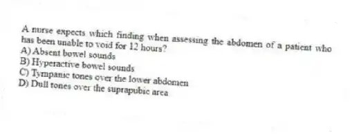 A nurse expects which finding when assessing the abdomen of a patient who has been unable to void for 12 hours?
A) Absent bowel sounds
B) Hyperactive bowel sounds
C) Tympanic tones over the lower abdomen
D) Dull tones over the suprapubic area
