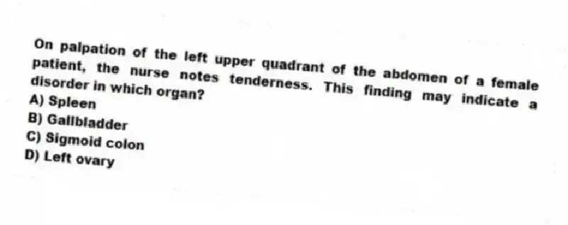 On palpation of the left upper quadrant of the abdomen of a female patient, the nurse notes tenderness. This finding may indicate a disorder in which organ?
A) Spleen
B) Gallbladder
C) Sigmoid colon
D) Left ovary