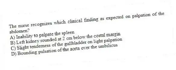 The nurse recognizes which clinical finding as expected on palpation of the abdomen?
A) Inability to palpate the spleen
B) Left kidney rounded at 2 cm below the costal margin
C) Slight tenderness of the gallbladder on light palpation
D) Bounding pulsation of the aorta over the umbilicus