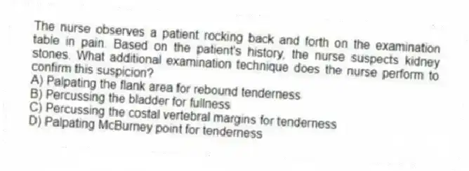 The nurse observes a patient rocking back and forth on the examination table in pain. Based on the patient's history, the nurse suspects kidney stones. What additional examination technique does the nurse perform to confirm this suspicion?
A) Palpating the flank area for rebound tenderness
B) Percussing the bladder for fullness
C) Percussing the costal vertebral margins for tenderness
D) Palpating McBurney point for tenderness