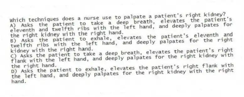 Which techniques does a nurse use to palpate a patient's right kidney?
A) Asks the patient to take a deep breath, elevates the patient's eleventh and twelfth ribs with the left hand, and deeply palpates for the right kidney with the right hand.
B) Asks the patient to exhale, elevates the patient's eleventh and twelfth ribs with the left hand, and deeply palpates for the right kidney with the right hand.
C) Asks the patient to take a deep breath, elevates the patient's right flank with the left hand, and deeply palpates for the right kidney with the right hand.
D) Asks the patient to exhale, elevates the patient's right flank with the left hand, and deeply palpates for the right kidney with the right hand.