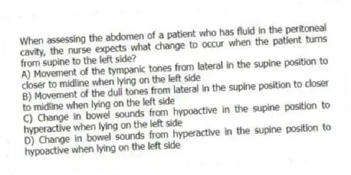 When assessing the abdomen of a patient who has fluid in the peritoneal cavity, the nurse expects what change to occur when the patient turns from supine to the left side?
A) Movement of the tympanic tones from lateral in the supine position to closer to midline when lying on the left side
B) Movement of the dull tones from lateral in the supine position to closer to midline when lying on the left side
C) Change in bowel sounds from hypoactive in the supine position to hyperactive when lying on the left side
D) Change in bowel sounds from hyperactive in the supine position to hypoactive when lying on the left side