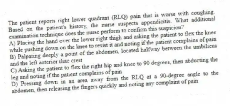 The patient reports right lower quadrant (RLQ) pain that is worse with coughing. Based on the patient's history, the nurse suspects appendicitis. What additional examination technique does the nurse perform to confirm this suspicion?
A) Placing the hand over the lower right thigh and asking the patient to flex the knee while pushing down on the knee to resist it and noting if the patient complains of pain
B) Palpating deeply a point of the abdomen, located halfway between the umbilicus and the left anterior iliac crest
C) Asking the patient to flex the right hip and knee to 90 degrees, then abducting the leg and noting if the patient complains of pain
D) Pressing down in an area away from the RLQ at a 90-degree angle to the abdomen, then releasing the fingers quickly and noting any complaint of pain
