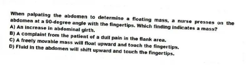 When palpating the abdomen to determine a floating mass, a nurse presses on the abdomen at a 90-degree angle with the fingertips. Which finding indicates a mass?
A) An increase in abdominal girth.
B) A complaint from the patient of a dull pain in the flank area.
C) A freely movable mass will float upward and touch the fingertips.
D) Fluid in the abdomen will shift upward and touch the fingertips.