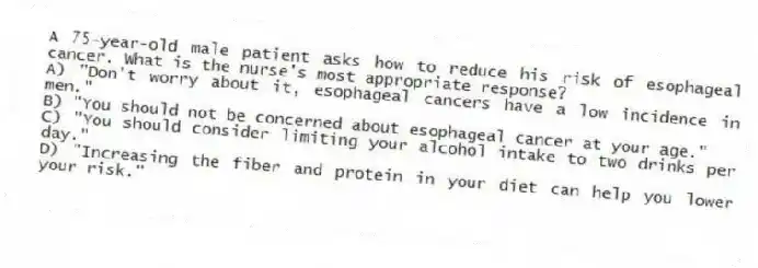 A 75-year-old male patient asks how to reduce his risk of esophageal cancer. What is the nurse's most appropriate response?
A) "Don't worry about it, esophageal cancers have a low incidence in men."
B) "You should not be concerned about esophageal cancer at your age."
C) "You should consider limiting your alcohol intake to two drinks per day."
D) "Increasing the fiber and protein in your diet can help you lower your risk."