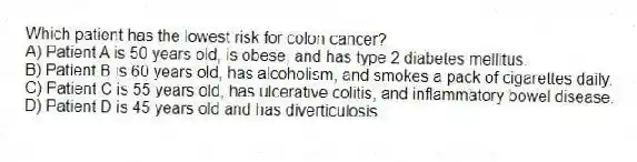 Which patient has the lowest risk for colon cancer?
A) Patient A is 50 years old, is obese, and has type 2 diabetes mellitus.
B) Patient B is 60 years old, has alcoholism, and smokes a pack of cigarettes daily.
C) Patient C is 55 years old, has ulcerative colitis, and inflammatory bowel disease.
D) Patient D is 45 years old and has diverticulosis.