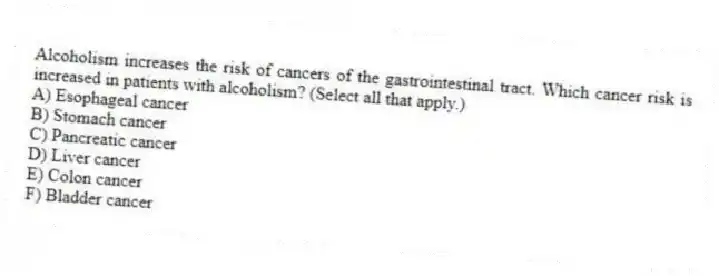 Alcoholism increases the risk of cancers of the gastrointestinal tract. Which cancer risk is increased in patients with alcoholism? (Select all that apply.)
A) Esophageal cancer
B) Stomach cancer
C) Pancreatic cancer
D) Liver cancer
E) Colon cancer
F) Bladder cancer