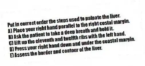 Put in correct order the steps used to palpate the liver.
A) Place your right hand parallel to the right costal margin.
B) Ask the patient to take a deep breath and hold it.
C) Lift up the eleventh and twelfth ribs with the left hand.
D) Press your right hand down and under the coastal margin.
E) Assess the border and contour of the liver.