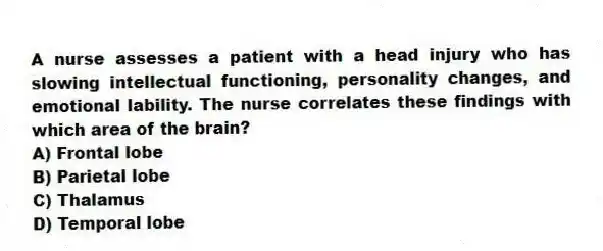 A nurse assesses a patient with a head injury who has slowing intellectual functioning, personality changes, and emotional lability. The nurse correlates these findings with which area of the brain?
A) Frontal lobe
B) Parietal lobe
C) Thalamus
D) Temporal lobe