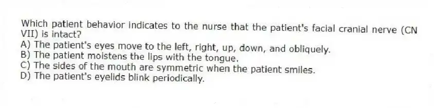 Which patient behavior indicates to the nurse that the patient's facial cranial nerve (CN VII) is intact?
A) The patient's eyes move to the left, right, up, down, and obliquely.
B) The patient moistens the lips with the tongue.
C) The sides of the mouth are symmetric when the patient smiles.
D) The patient's eyelids blink periodically.