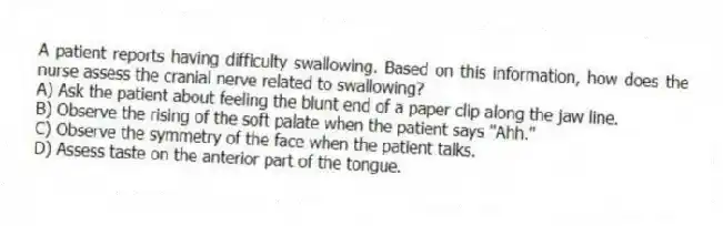A patient reports having difficulty swallowing. Based on this information, how does the nurse assess the cranial nerve related to swallowing?
A) Ask the patient about feeling the blunt end of a paper clip along the jaw line.
B) Observe the rising of the soft palate when the patient says "Ahh."
C) Observe the symmetry of the face when the patient talks.
D) Assess taste on the anterior part of the tongue.
