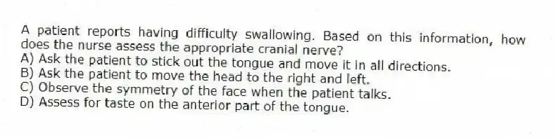 A patient reports having difficulty swallowing. Based on this information, how does the nurse assess the appropriate cranial nerve?
A) Ask the patient to stick out the tongue and move it in all directions.
B) Ask the patient to move the head to the right and left.
C) Observe the symmetry of the face when the patient talks.
D) Assess for taste on the anterior part of the tongue.