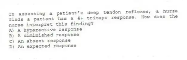 In assessing a patient's deep tendon reflexes, a nurse finds a patient has a 4+ triceps response. How does the nurse interpret this finding?
A) A hyperactive response
B) A diminished response
C) An absent response
D) An expected response