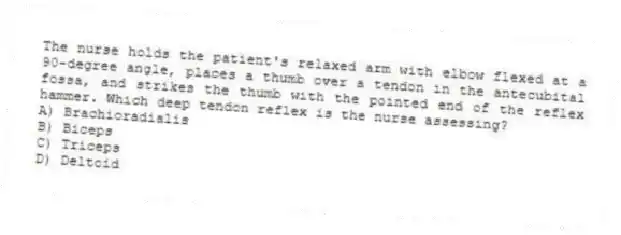 The nurse holds the patient's relaxed arm with elbow flexed at a 90-degree angle, places a thumb over a tendon in the antecubital fossa, and strikes the thumb with the pointed end of the reflex hammer. Which deep tendon reflex is the nurse assessing?
A) Brachioradialis
B) Biceps
C) Triceps
D) Deltoid