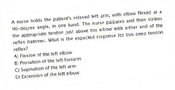 A nurse holds the patient's relaxed left arm, with elbow flexed at a 90-degree angle, in one hand. The nurse palpates and then strikes the appropriate tendon just above the elbow with either end of the reflex hammer. What is the expected response for this deep tendon reflex?
A) Flexion of the left elbow
B) Pronation of the left forearm
C) Supination of the left arm
D) Extension of the left elbow