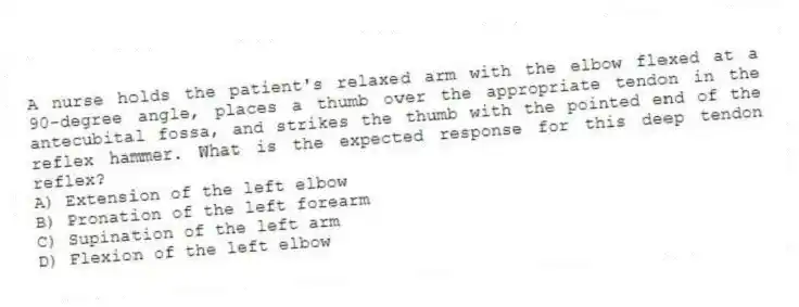 A nurse holds the patient's relaxed arm with the elbow flexed at a 90-degree angle, places a thumb over the appropriate tendon in the antecubital fossa, and strikes the thumb with the pointed end of the reflex hammer. What is the expected response for this deep tendon reflex?
A) Extension of the left elbow
B) Pronation of the left forearm
C) Supination of the left arm
D) Flexion of the left elbow
