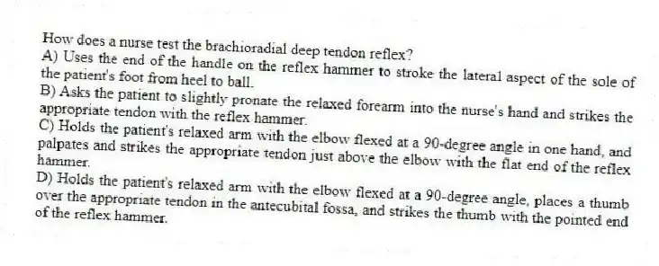 How does a nurse test the brachioradial deep tendon reflex?
A) Uses the end of the handle on the reflex hammer to stroke the lateral aspect of the sole of the patient's foot from heel to ball.
B) Asks the patient to slightly pronate the relaxed forearm into the nurse's hand and strikes the appropriate tendon with the reflex hammer.
C) Holds the patient's relaxed arm with the elbow flexed at a 90-degree angle in one hand, and palpates and strikes the appropriate tendon just above the elbow with the flat end of the reflex hammer.
D) Holds the patient's relaxed arm with the elbow flexed at a 90-degree angle, places a thumb over the appropriate tendon in the antecubital fossa, and strikes the thumb with the pointed end of the reflex hammer.