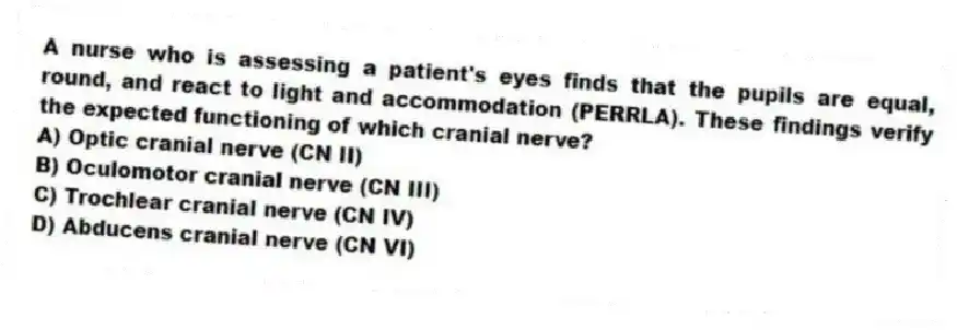 A nurse who is assessing a patient's eyes finds that the pupils are equal, round, and react to light and accommodation (PERRLA). These findings verify the expected functioning of which cranial nerve?
A) Optic cranial nerve (CN II)
B) Oculomotor cranial nerve (CN III)
C) Trochlear cranial nerve (CN IV)
D) Abducens cranial nerve (CN VI)