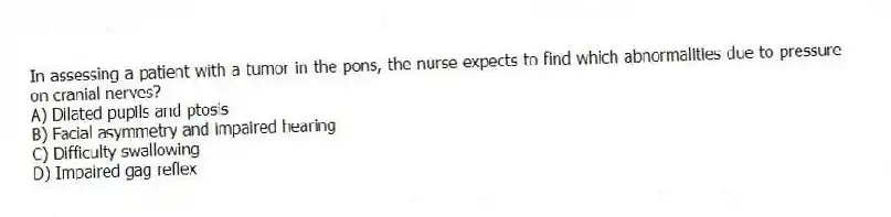 In assessing a patient with a tumor in the pons, the nurse expects to find which abnormalities due to pressure on cranial nerves?
A) Dilated pupils and ptosis
B) Facial asymmetry and impaired hearing
C) Difficulty swallowing
D) Impaired gag reflex