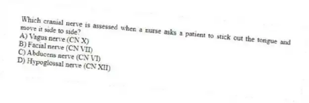Which cranial nerve is assessed when a nurse asks a patient to stick out the tongue and move it side to side?
A) Vagus nerve (CN X)
B) Facial nerve (CN VII)
C) Abducens nerve (CN VI)
D) Hypoglossal nerve (CN XII)