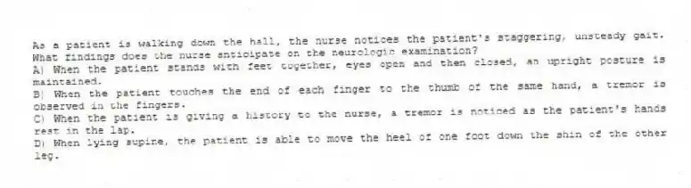 As a patient is walking down the hall, the nurse notices the patient's staggering, unsteady gait. What findings does the nurse anticipate on the neurologic examination?
A) When the patient stands with feet together, eyes open and then closed, an upright posture is maintained.
B) When the patient touches the end of each finger to the thumb of the same hand, a tremor is observed in the fingers.
C) When the patient is giving a history to the nurse, a tremor is noticed as the patient's hands rest in the lap.
D) When lying supine, the patient is able to move the heel of one foot down the shin of the other leg.