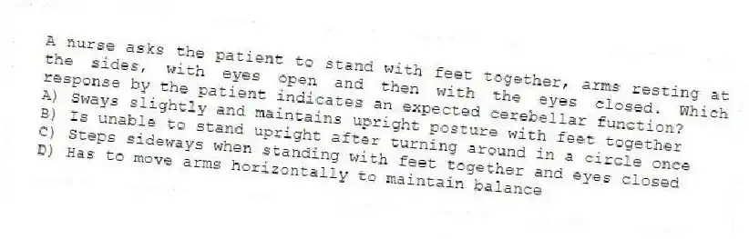 A nurse asks the patient to stand with feet together, arms resting at the sides, with eyes open and then with the eyes closed. Which response by the patient indicates an expected cerebellar function?
A) Sways slightly and maintains upright posture with feet together
B) Is unable to stand upright after turning around in a circle once
C) Steps sideways when standing with feet together and eyes closed
D) Has to move arms horizontally to maintain balance