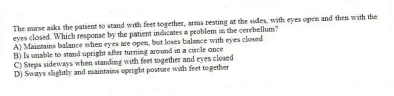 The nurse asks the patient to stand with feet together, arms resting at the sides, with eyes open and then with the eyes closed. Which response by the patient indicates a problem in the cerebellum?
A) Maintains balance when eyes are open, but loses balance with eyes closed
B) Is unable to stand upright after turning around in a circle once
C) Steps sideways when standing with feet together and eyes closed
D) Sways slightly and maintains upright posture with feet together