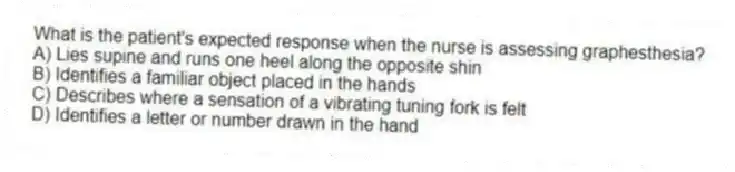 What is the patient's expected response when the nurse is assessing graphesthesia?
A) Lies supine and runs one heel along the opposite shin
B) Identifies a familiar object placed in the hands
C) Describes where a sensation of a vibrating tuning fork is felt
D) Identifies a letter or number drawn in the hand