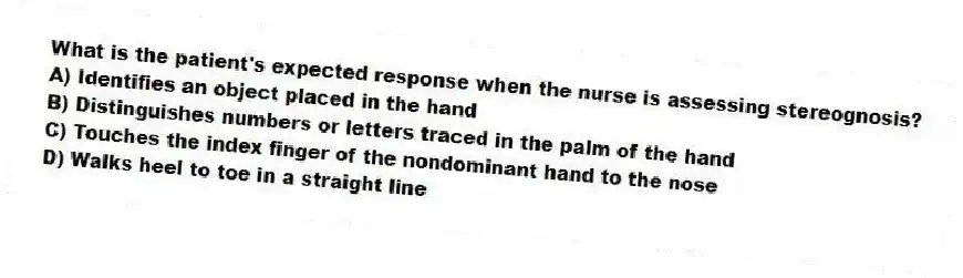 What is the patient's expected response when the nurse is assessing stereognosis?
A) Identifies an object placed in the hand
B) Distinguishes numbers or letters traced in the palm of the hand
C) Touches the index finger of the nondominant hand to the nose
D) Walks heel to toe in a straight line