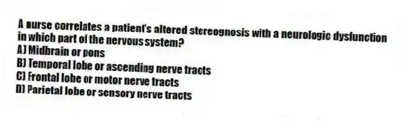 A nurse correlates a patient's altered stereognosis with a neurologic dysfunction in which part of the nervous system?
A) Midbrain or pons
B) Temporal lobe or ascending nerve tracts
C) Frontal lobe or motor nerve tracts
D) Parietal lobe or sensory nerve tracts
