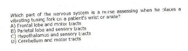 Which part of the nervous system is a nurse assessing when he places a vibrating tuning fork on a patient's wrist or ankle?
A) Frontal lobe and motor tracts
B) Parietal lobe and sensory tracts
C) Hypothalamus and sensory tracts
D) Cerebellum and motor tracts