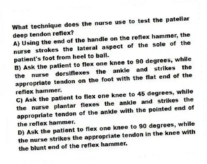 What technique does the nurse use to test the patellar deep tendon reflex?
A) Using the end of the handle on the reflex hammer, the nurse strokes the lateral aspect of the sole of the patient's foot from heel to ball.
B) Ask the patient to flex one knee to 90 degrees, while the nurse dorsiflexes the ankle and strikes the appropriate tendon on the foot with the flat end of the reflex hammer.
C) Ask the patient to flex one knee to 45 degrees, while the nurse plantar flexes the ankle and strikes the appropriate tendon of the ankle with the pointed end of the reflex hammer.
D) Ask the patient to flex one knee to 90 degrees, while the nurse strikes the appropriate tendon in the knee with the blunt end of the reflex hammer.