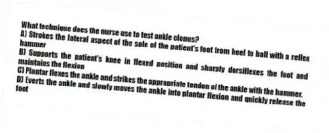 What technique does the nurse use to test ankle clonus?
A) Strokes the lateral aspect of the sole of the patient's foot from heel to ball with a reflex hammer
B) Supports the patient's knee in flexed position and sharply dorsiflexes the foot and maintains the flexion
C) Plantar flexes the ankle and strikes the appropriate tendon of the ankle with the hammer.
D) Everts the ankle and slowly moves the ankle into plantar flexion and quickly release the foot