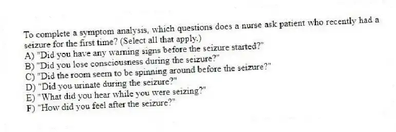 To complete a symptom analysis, which questions does a nurse ask patient who recently had a seizure for the first time? (Select all that apply.)
A) "Did you have any warning signs before the seizure started?"
B) "Did you lose consciousness during the seizure?"
C) "Did the room seem to be spinning around before the seizure?"
D) "Did you urinate during the seizure?"
E) "What did you hear while you were seizing?"
F) "How did you feel after the seizure?"