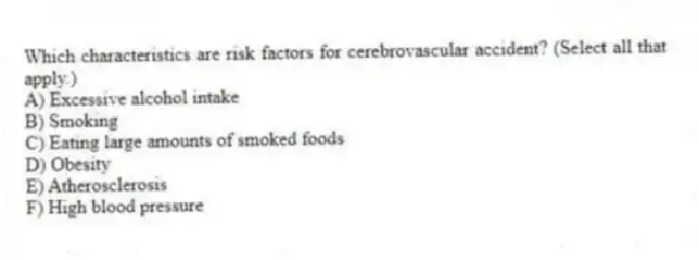 Which characteristics are risk factors for cerebrovascular accident? (Select all that apply.)
A) Excessive alcohol intake
B) Smoking
C) Eating large amounts of smoked foods
D) Obesity
E) Atherosclerosis
F) High blood pressure