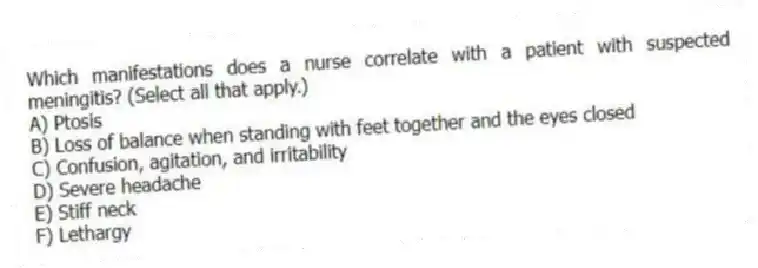 Which manifestations does a nurse correlate with a patient with suspected meningitis? (Select all that apply.)
A) Ptosis
B) Loss of balance when standing with feet together and the eyes closed
C) Confusion, agitation, and irritability
D) Severe headache
E) Stiff neck
F) Lethargy