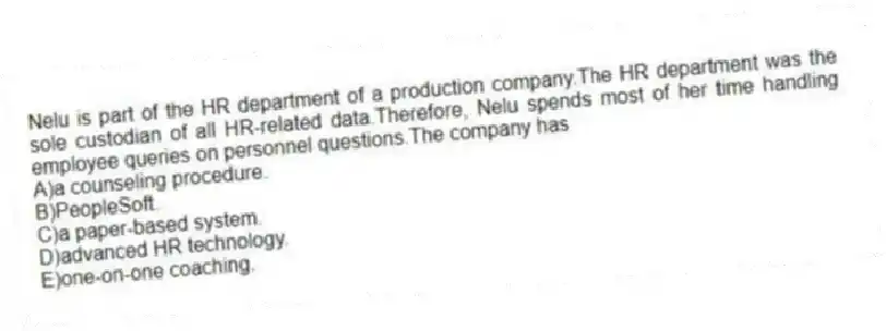 Nelu is part of the HR department of a production company.The HR department was the sole custodian of all HR-related data.Therefore, Nelu spends most of her time handling employee queries on personnel questions.The company has
A)a counseling procedure.
B)PeopleSoft.
C)a paper-based system.
D)advanced HR technology.
E)one-on-one coaching.