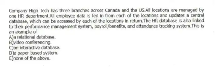 Company High Tech has three branches across Canada and the US.All locations are managed by one HR department.All employee data is fed in from each of the locations and updates a central database, which can be accessed by each of the locations in return.The HR database is also linked to their performance management system, payroll/benefits, and attendance tracking system.This is an example of
A)a relational database.
B)video conferencing.
C)an interactive database.
D)a paper-based system.
E)none of the above.