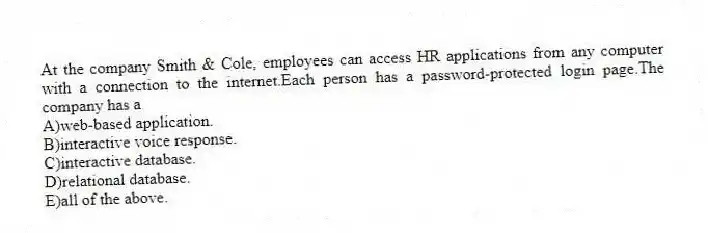 At the company Smith & Cole, employees can access HR applications from any computer with a connection to the internet.Each person has a password-protected login page.The company has a
A)web-based application.
B)interactive voice response.
C)interactive database.
D)relational database.
E)all of the above.