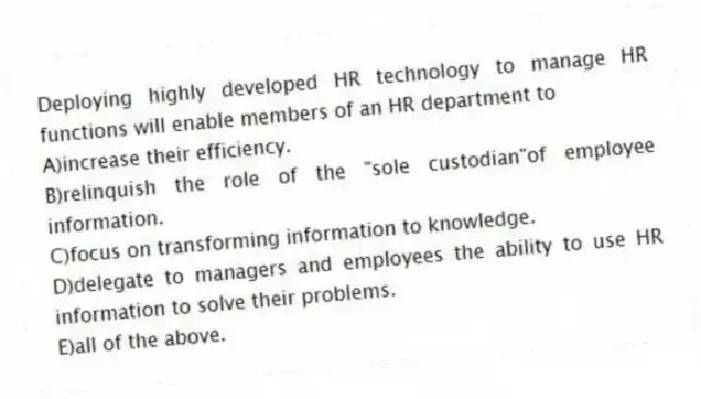 Deploying highly developed HR technology to manage HR functions will enable members of an HR department to
A)increase their efficiency.
B)relinquish the role of the "sole custodian"of employee information.
C)focus on transforming information to knowledge.
D)delegate to managers and employees the ability to use HR information to solve their problems.
E)all of the above.