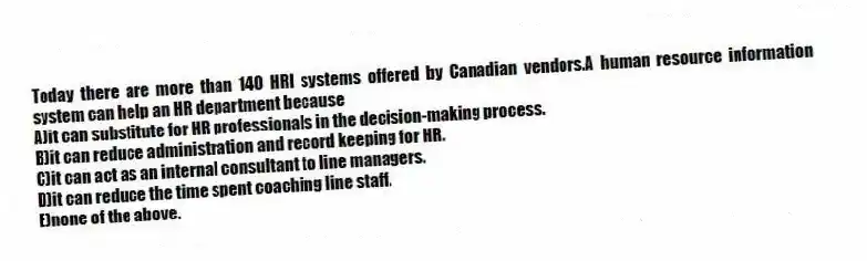 Today there are more than 140 HRI systems offered by Canadian vendors.A human resource information system can help an HR department because
A)it can substitute for HR professionals in the decision-making process.
B)it can reduce administration and record keeping for HR.
C)it can act as an internal consultant to line managers.
D)it can reduce the time spent coaching line staff.
E)none of the above.