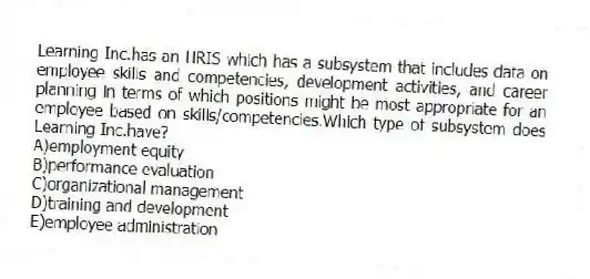 Learning Inc.has an HRIS which has a subsystem that includes data on employee skills and competencies, development activities, and career planning in terms of which positions might be most appropriate for an employee based on skills/competencies.Which type of subsystem does Learning Inc.have?
A)employment equity
B)performance evaluation
C)organizational management
D)training and development
E)employee administration