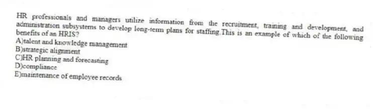 HR professionals and managers utilize information from the recruitment, training and development, and administration subsystems to develop long-term plans for staffing.This is an example of which of the following benefits of an HRIS?
A)talent and knowledge management
B)strategic alignment
C)HR planning and forecasting
D)compliance
E)maintenance of employee records